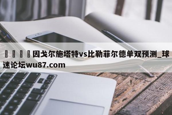 🍢因戈尔施塔特vs比勒菲尔德单双预测_球迷论坛wu87.com