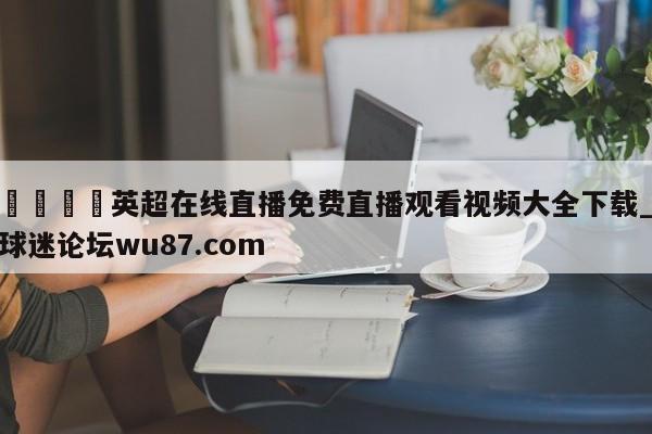 🍢英超在线直播免费直播观看视频大全下载_球迷论坛wu87.com