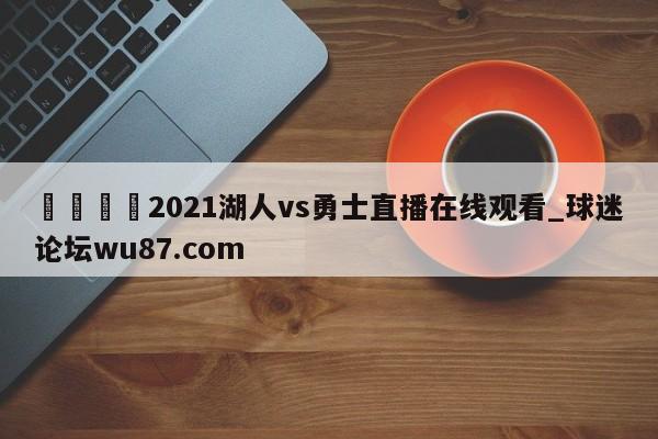 🍢2021湖人vs勇士直播在线观看_球迷论坛wu87.com