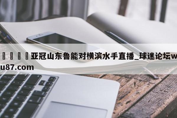 🍢亚冠山东鲁能对横滨水手直播_球迷论坛wu87.com