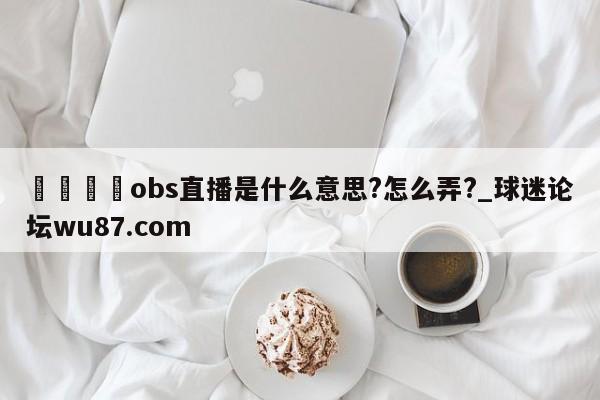 🍢obs直播是什么意思?怎么弄?_球迷论坛wu87.com