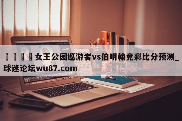 🍢女王公园巡游者vs伯明翰竞彩比分预测_球迷论坛wu87.com