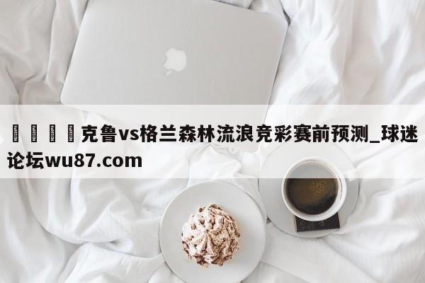 🍢克鲁vs格兰森林流浪竞彩赛前预测_球迷论坛wu87.com