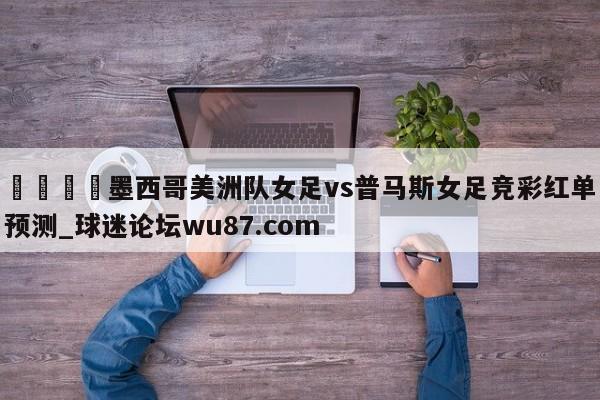 🍢墨西哥美洲队女足vs普马斯女足竞彩红单预测_球迷论坛wu87.com