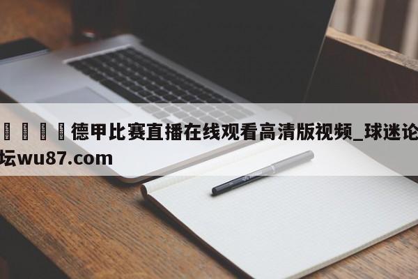 🍢德甲比赛直播在线观看高清版视频_球迷论坛wu87.com