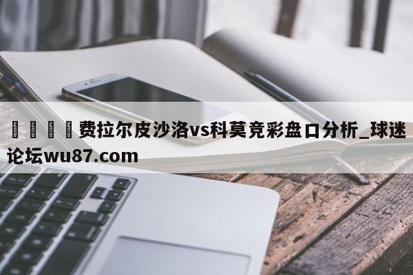 🍢费拉尔皮沙洛vs科莫竞彩盘口分析_球迷论坛wu87.com