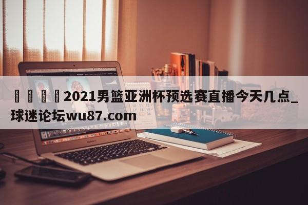 🍢2021男篮亚洲杯预选赛直播今天几点_球迷论坛wu87.com