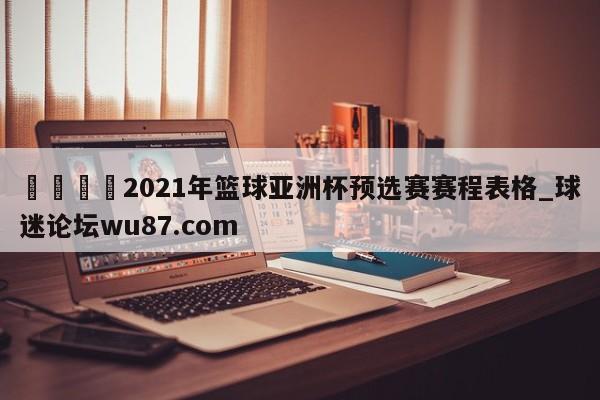 🍢2021年篮球亚洲杯预选赛赛程表格_球迷论坛wu87.com