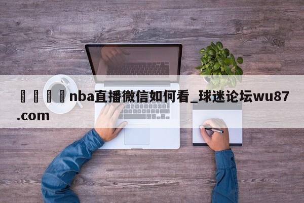 🍢nba直播微信如何看_球迷论坛wu87.com