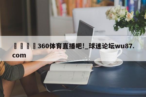 🍢360体育直播吧!_球迷论坛wu87.com