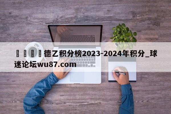 🍢德乙积分榜2023-2024年积分_球迷论坛wu87.com