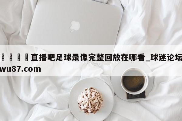 🍢直播吧足球录像完整回放在哪看_球迷论坛wu87.com