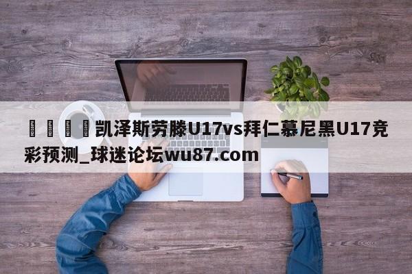 🍢凯泽斯劳滕U17vs拜仁慕尼黑U17竞彩预测_球迷论坛wu87.com