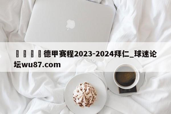 🍢德甲赛程2023-2024拜仁_球迷论坛wu87.com