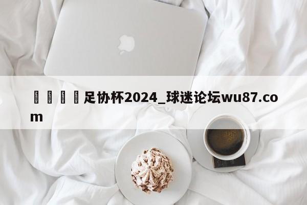 🍢足协杯2024_球迷论坛wu87.com