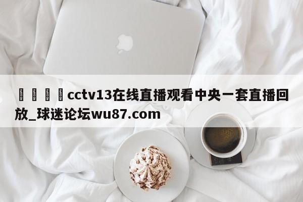 🍢cctv13在线直播观看中央一套直播回放_球迷论坛wu87.com