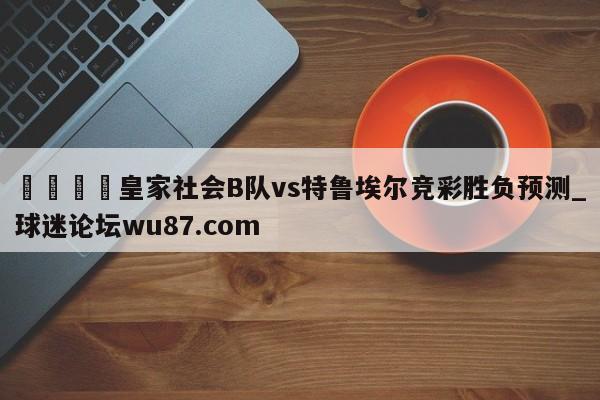 🍢皇家社会B队vs特鲁埃尔竞彩胜负预测_球迷论坛wu87.com