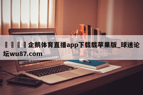 🍢企鹅体育直播app下载载苹果版_球迷论坛wu87.com