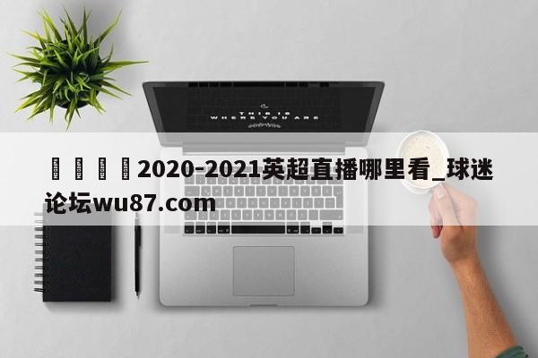 🍢2020-2021英超直播哪里看_球迷论坛wu87.com