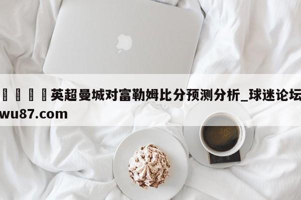 🍢英超曼城对富勒姆比分预测分析_球迷论坛wu87.com