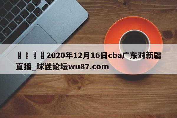 🍢2020年12月16日cba广东对新疆直播_球迷论坛wu87.com