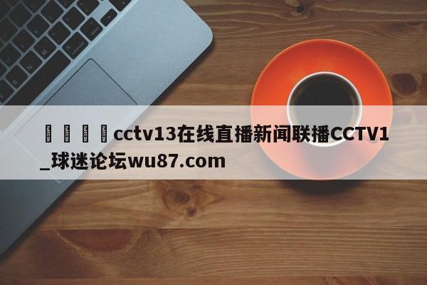 🍢cctv13在线直播新闻联播CCTV1_球迷论坛wu87.com
