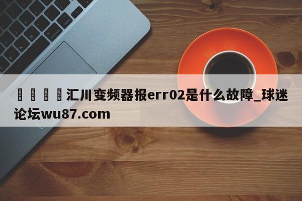 🍢汇川变频器报err02是什么故障_球迷论坛wu87.com