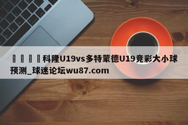 🍢科隆U19vs多特蒙德U19竞彩大小球预测_球迷论坛wu87.com