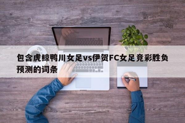 包含虎鲸鸭川女足vs伊贺FC女足竞彩胜负预测的词条
