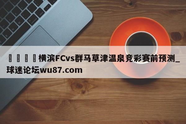 🍢横滨FCvs群马草津温泉竞彩赛前预测_球迷论坛wu87.com