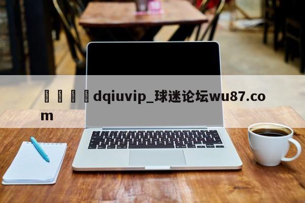 🍢dqiuvip_球迷论坛wu87.com