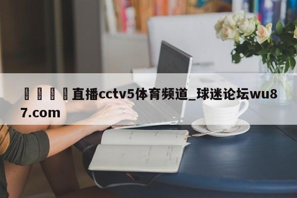 🍢直播cctv5体育频道_球迷论坛wu87.com