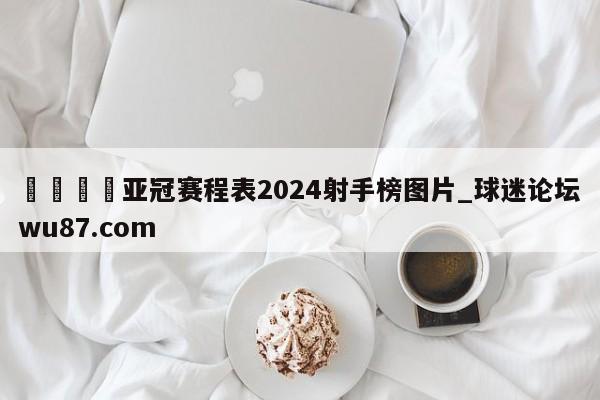 🍢亚冠赛程表2024射手榜图片_球迷论坛wu87.com