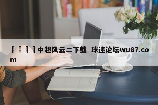 🍢中超风云二下载_球迷论坛wu87.com
