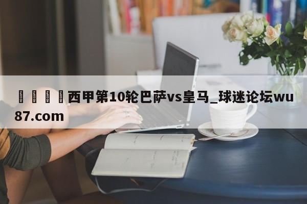 🍢西甲第10轮巴萨vs皇马_球迷论坛wu87.com