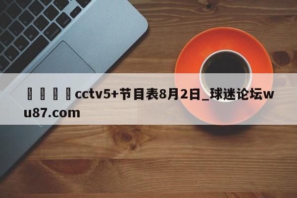 🍢cctv5+节目表8月2日_球迷论坛wu87.com