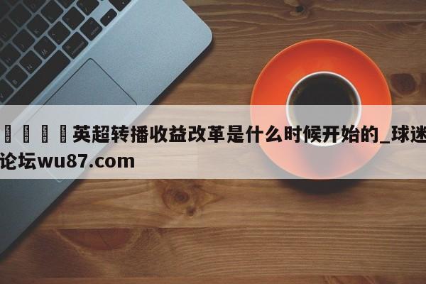 🍢英超转播收益改革是什么时候开始的_球迷论坛wu87.com