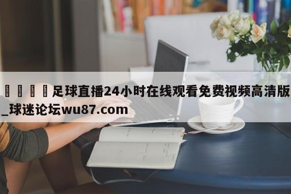 🍢足球直播24小时在线观看免费视频高清版_球迷论坛wu87.com