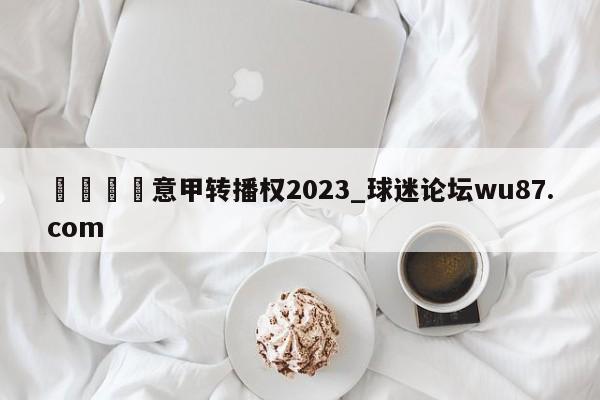 🍢意甲转播权2023_球迷论坛wu87.com