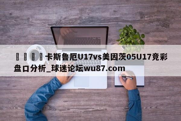 🍢卡斯鲁厄U17vs美因茨05U17竞彩盘口分析_球迷论坛wu87.com