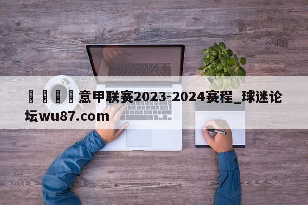 🍢意甲联赛2023-2024赛程_球迷论坛wu87.com