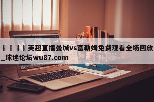 🍢英超直播曼城vs富勒姆免费观看全场回放_球迷论坛wu87.com