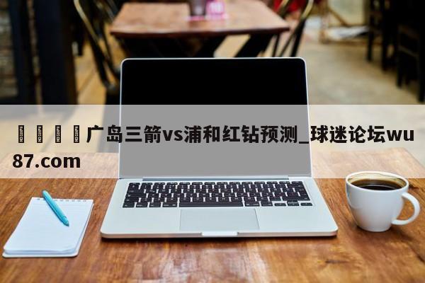 🍢广岛三箭vs浦和红钻预测_球迷论坛wu87.com