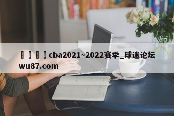 🍢cba2021~2022赛季_球迷论坛wu87.com