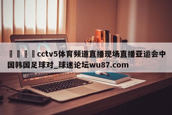 🍢cctv5体育频道直播现场直播亚运会中国韩国足球对_球迷论坛wu87.com