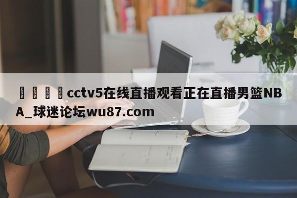 🍢cctv5在线直播观看正在直播男篮NBA_球迷论坛wu87.com