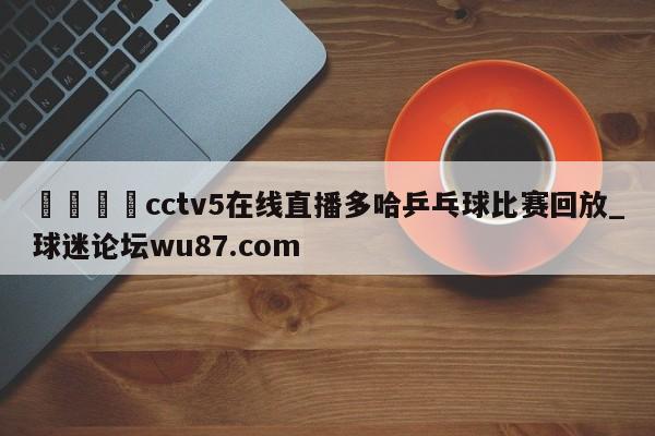 🍢cctv5在线直播多哈乒乓球比赛回放_球迷论坛wu87.com