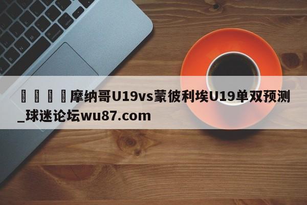🍢摩纳哥U19vs蒙彼利埃U19单双预测_球迷论坛wu87.com