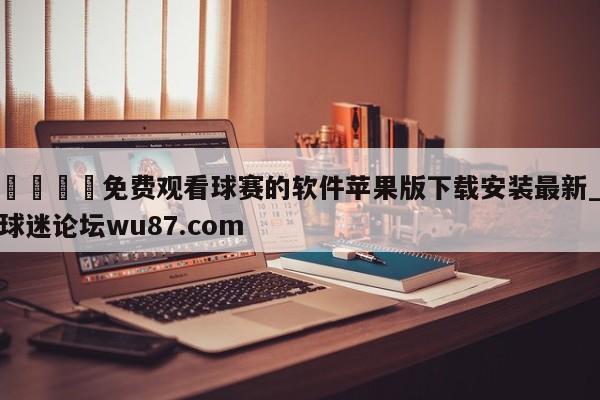 🍢免费观看球赛的软件苹果版下载安装最新_球迷论坛wu87.com