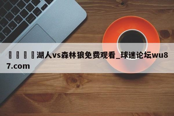 🍢湖人vs森林狼免费观看_球迷论坛wu87.com